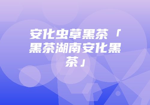 安化虫草黑茶「黑茶湖南安化黑茶」
