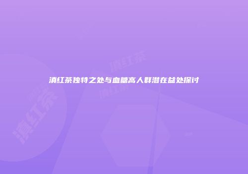 滇红茶独特之处与血糖高人群潜在益处探讨