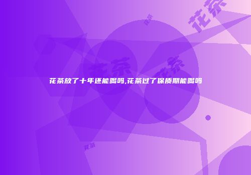 花茶放了十年还能喝吗,花茶过了保质期能喝吗