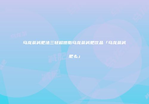 乌龙茶减肥法三轻超燃脂乌龙茶减肥饮品「乌龙茶减肥么」