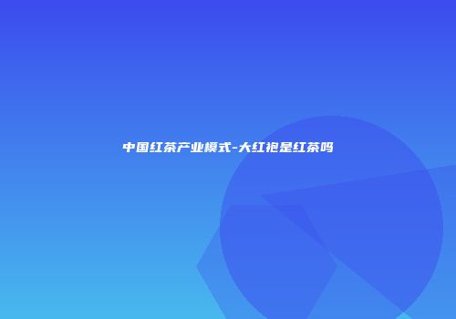 中国红茶产业模式-大红袍是红茶吗