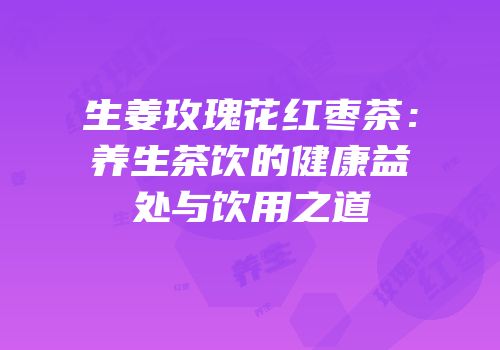 生姜玫瑰花红枣茶：养生茶饮的健康益处与饮用之道
