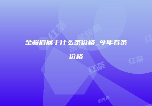 金骏眉属于什么茶价格_今年春茶价格