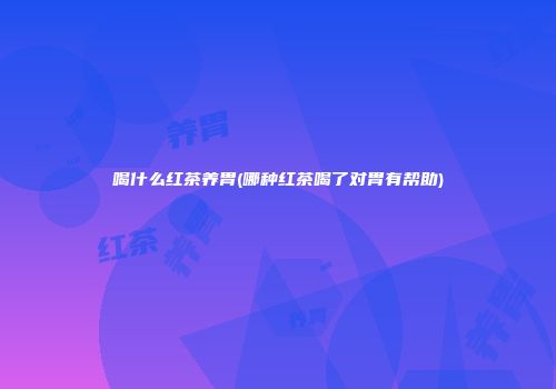 喝什么红茶养胃(哪种红茶喝了对胃有帮助)