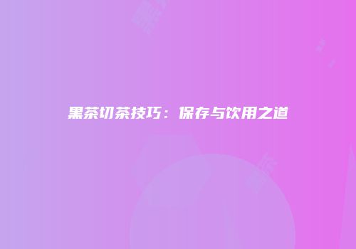 黑茶切茶技巧：保存与饮用之道