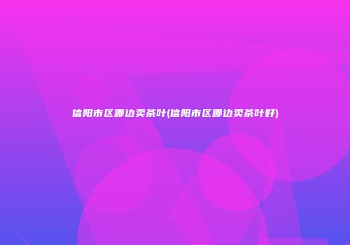 信阳市区哪边卖茶叶(信阳市区哪边卖茶叶好)