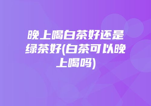 晚上喝白茶好还是绿茶好(白茶可以晚上喝吗)