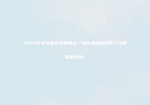 2018年安化黑茶发展情况「安化黑茶最近两三天的最新消息」