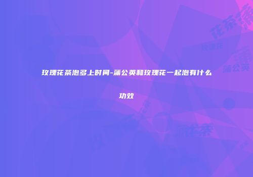 玫瑰花茶泡多上时间-蒲公英和玫瑰花一起泡有什么功效