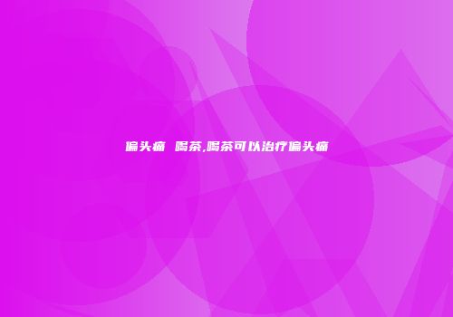 偏头痛 喝茶,喝茶可以治疗偏头痛