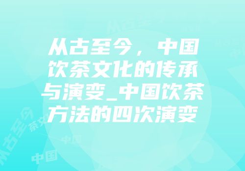 从古至今，中国饮茶文化的传承与演变_中国饮茶方法的四次演变