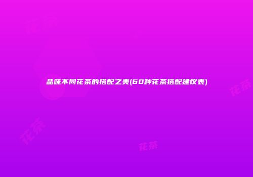 品味不同花茶的搭配之美(60种花茶搭配建议表)