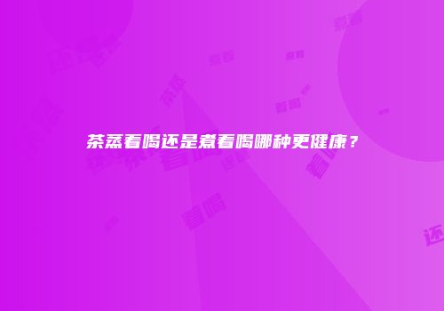 茶蒸着喝还是煮着喝哪种更健康？
