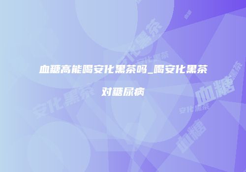 血糖高能喝安化黑茶吗_喝安化黑茶对糖尿病