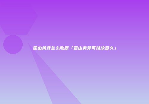 霍山黄芽怎么收藏「霍山黄芽可以放多久」