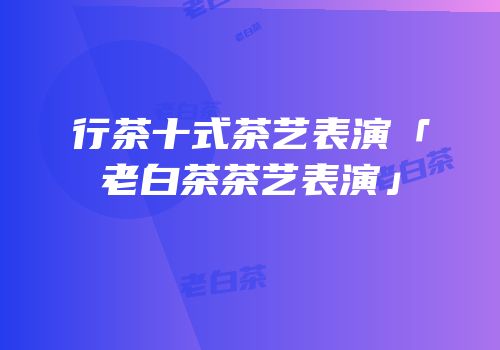行茶十式茶艺表演「老白茶茶艺表演」
