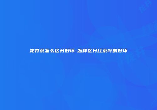 龙井茶怎么区分好坏-怎样区分红茶叶的好坏