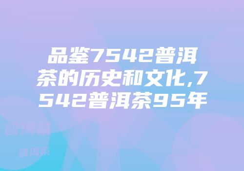 品鉴7542普洱茶的历史和文化,7542普洱茶95年