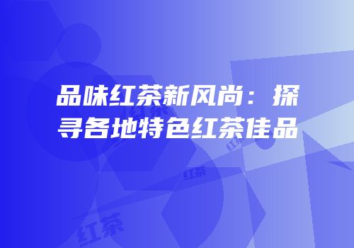 品味红茶新风尚：探寻各地特色红茶佳品