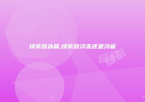 绿茶放冰箱,绿茶放冷冻还是冷藏
