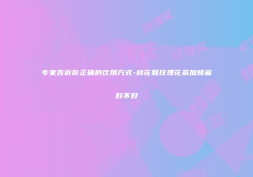 专家告诉你正确的饮用方式-桃花和玫瑰花茶加蜂蜜好不好