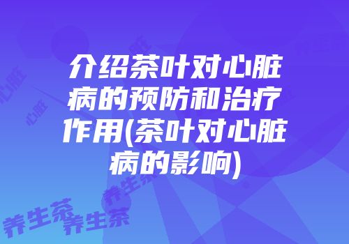介绍茶叶对心脏病的预防和治疗作用(茶叶对心脏病的影响)