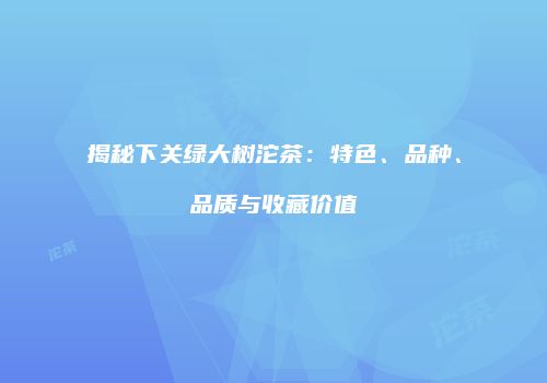 揭秘下关绿大树沱茶：特色、品种、品质与收藏价值
