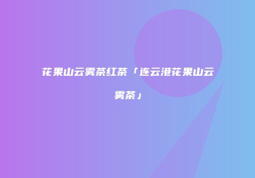 花果山云雾茶红茶「连云港花果山云雾茶」
