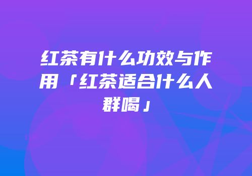 红茶有什么功效与作用「红茶适合什么人群喝」