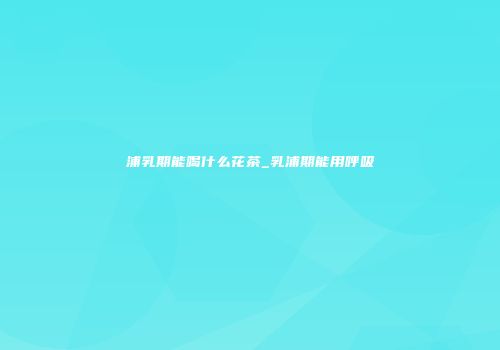 浦乳期能喝什么花茶_乳浦期能用呼吸