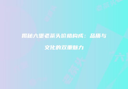 揭秘六堡老茶头价格构成：品质与文化的双重魅力