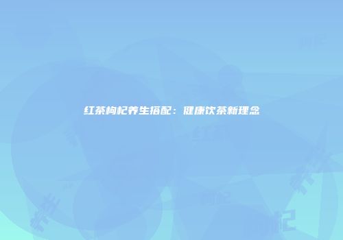 红茶枸杞养生搭配：健康饮茶新理念