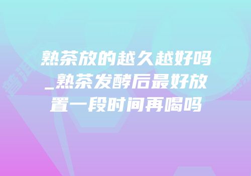 熟茶放的越久越好吗_熟茶发酵后最好放置一段时间再喝吗