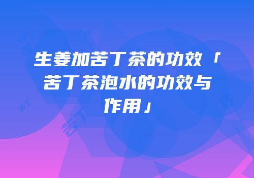 生姜加苦丁茶的功效「苦丁茶泡水的功效与作用」