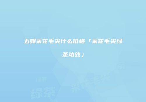 五峰采花毛尖什么价格「采花毛尖绿茶功效」