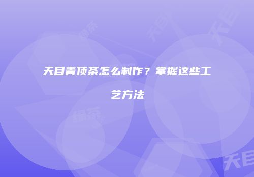 天目青顶茶怎么制作？掌握这些工艺方法