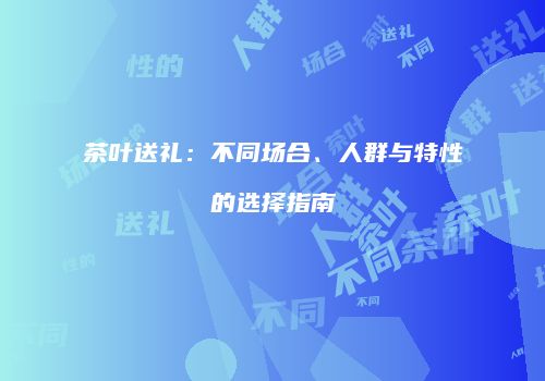 茶叶送礼：不同场合、人群与特性的选择指南