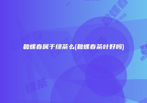 碧螺春属于绿茶么(碧螺春茶叶好吗)