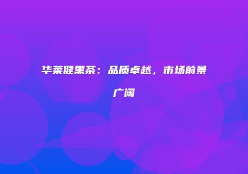 华莱健黑茶：品质卓越，市场前景广阔
