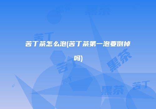 苦丁茶怎么泡(苦丁茶第一泡要倒掉吗)