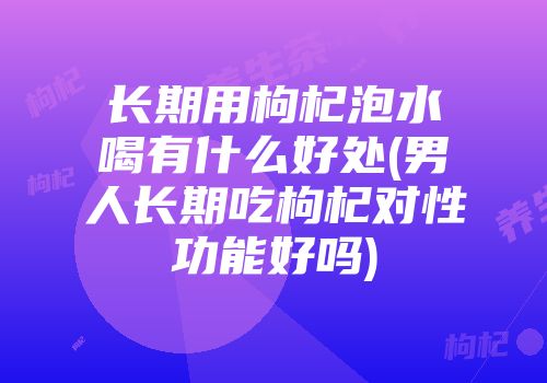 长期用枸杞泡水喝有什么好处(男人长期吃枸杞对性功能好吗)