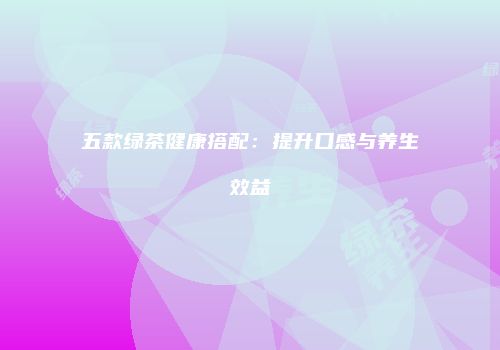五款绿茶健康搭配：提升口感与养生效益