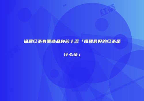 福建红茶有哪些品种前十名「福建最好的红茶是什么茶」