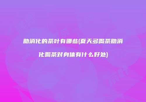 助消化的茶叶有哪些(夏天多喝茶助消化喝茶对身体有什么好处)