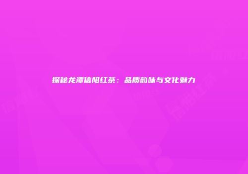 探秘龙潭信阳红茶：品质韵味与文化魅力