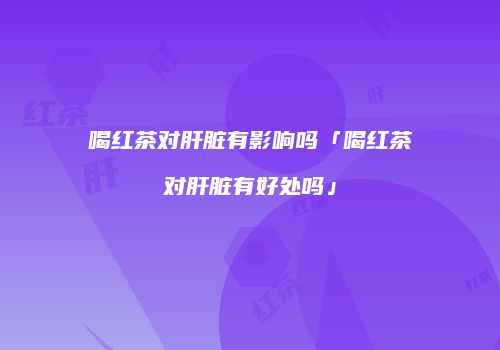 喝红茶对肝脏有影响吗「喝红茶对肝脏有好处吗」