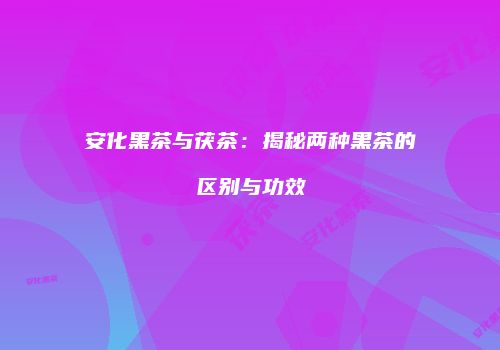 安化黑茶与茯茶：揭秘两种黑茶的区别与功效