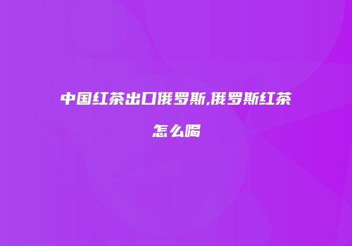 中国红茶出口俄罗斯,俄罗斯红茶怎么喝