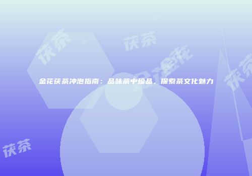 金花茯茶冲泡指南：品味茶中珍品，探索茶文化魅力
