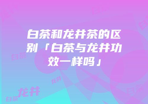 白茶和龙井茶的区别「白茶与龙井功效一样吗」